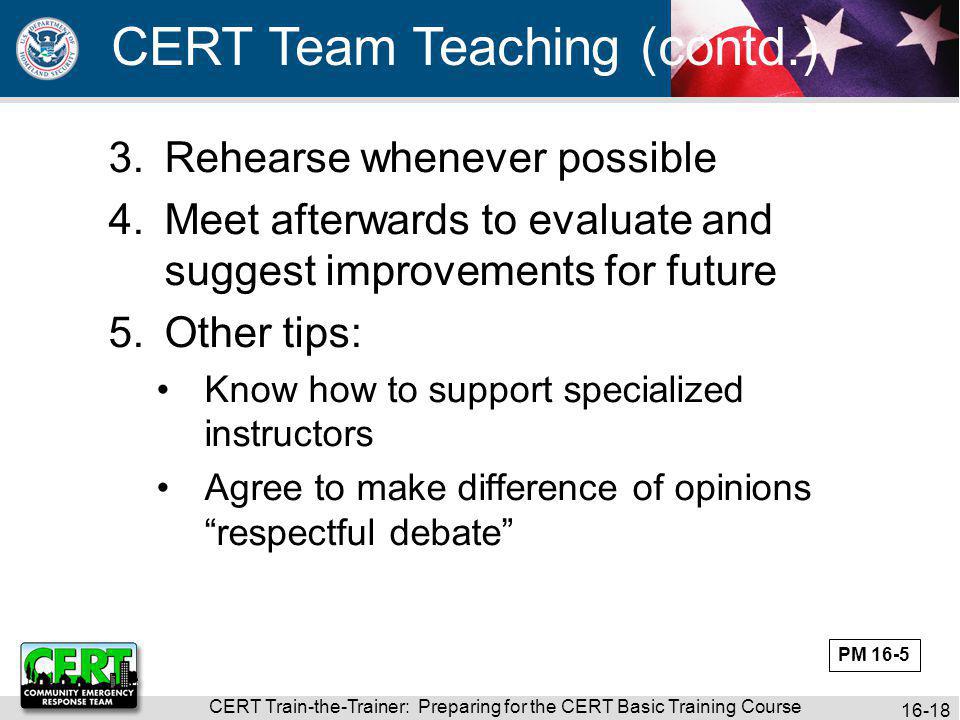 CERT Train-the-Trainer: Preparing for the CERT Basic Training Course CERT Team Teaching (contd.) 3.Rehearse whenever possible 4.Meet afterwards to evaluate and suggest improvements for future 5.Other tips: Know how to support specialized instructors Agree to make difference of opinions respectful debate PM 16-5