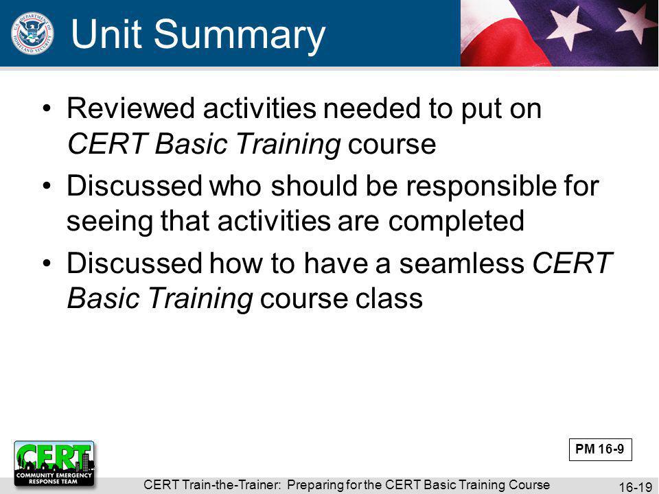 CERT Train-the-Trainer: Preparing for the CERT Basic Training Course Reviewed activities needed to put on CERT Basic Training course Discussed who should be responsible for seeing that activities are completed Discussed how to have a seamless CERT Basic Training course class Unit Summary PM 16-9