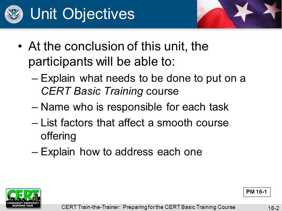 CERT Train-the-Trainer: Preparing for the CERT Basic Training Course 16-2 At the conclusion of this unit, the participants will be able to: –Explain what needs to be done to put on a CERT Basic Training course –Name who is responsible for each task –List factors that affect a smooth course offering –Explain how to address each one Unit Objectives PM 16-1