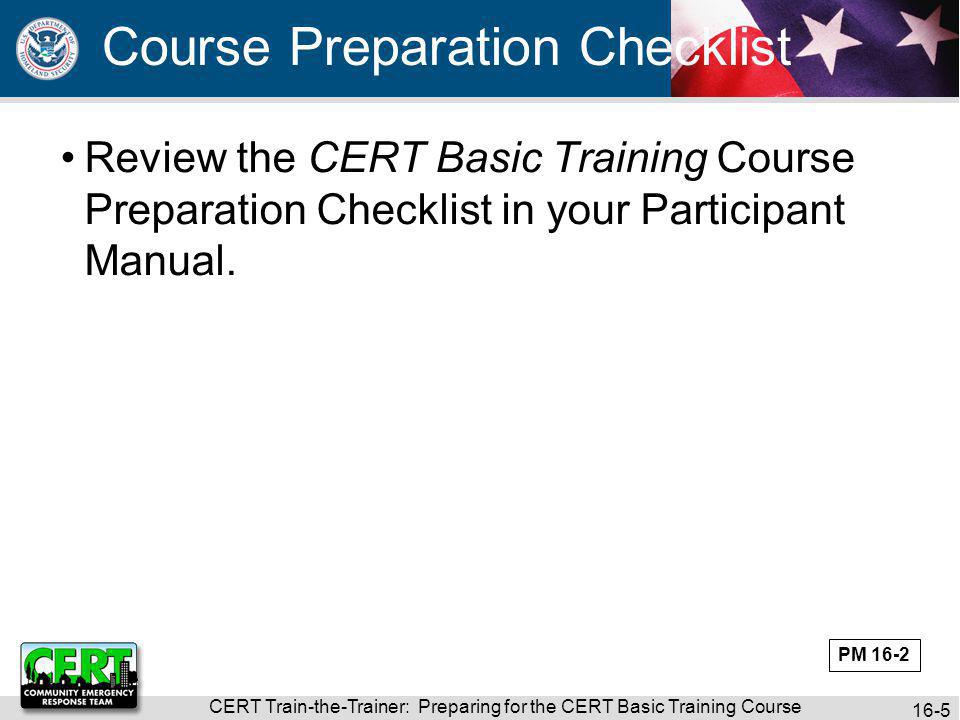 CERT Train-the-Trainer: Preparing for the CERT Basic Training Course 16-5 Review the CERT Basic Training Course Preparation Checklist in your Participant Manual.