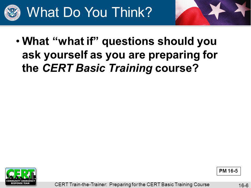 CERT Train-the-Trainer: Preparing for the CERT Basic Training Course 16-6 What what if questions should you ask yourself as you are preparing for the CERT Basic Training course.