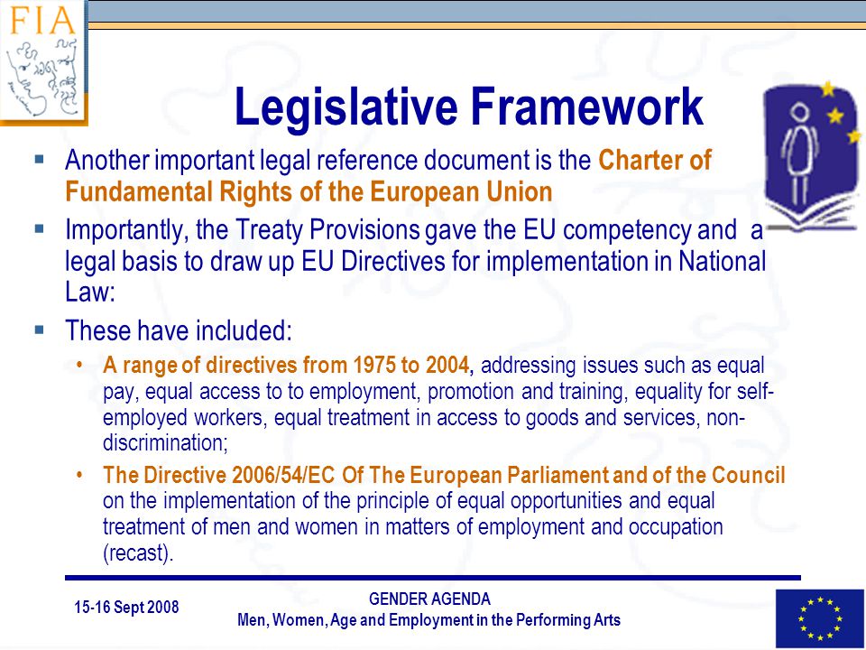 15-16 Sept 2008 GENDER AGENDA Men, Women, Age and Employment in the Performing Arts Legislative Framework  Another important legal reference document is the Charter of Fundamental Rights of the European Union  Importantly, the Treaty Provisions gave the EU competency and a legal basis to draw up EU Directives for implementation in National Law:  These have included: A range of directives from 1975 to 2004, addressing issues such as equal pay, equal access to to employment, promotion and training, equality for self- employed workers, equal treatment in access to goods and services, non- discrimination; The Directive 2006/54/EC Of The European Parliament and of the Council on the implementation of the principle of equal opportunities and equal treatment of men and women in matters of employment and occupation (recast).