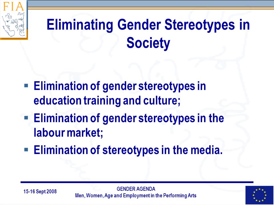 15-16 Sept 2008 GENDER AGENDA Men, Women, Age and Employment in the Performing Arts Eliminating Gender Stereotypes in Society  Elimination of gender stereotypes in education training and culture;  Elimination of gender stereotypes in the labour market;  Elimination of stereotypes in the media.