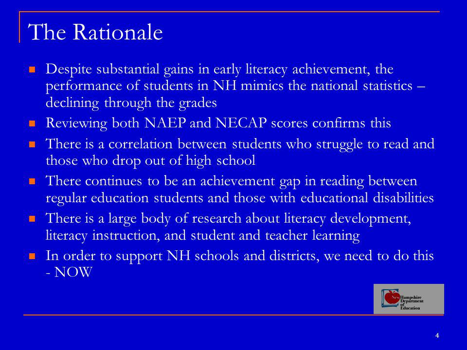 4 The Rationale Despite substantial gains in early literacy achievement, the performance of students in NH mimics the national statistics – declining through the grades Reviewing both NAEP and NECAP scores confirms this There is a correlation between students who struggle to read and those who drop out of high school There continues to be an achievement gap in reading between regular education students and those with educational disabilities There is a large body of research about literacy development, literacy instruction, and student and teacher learning In order to support NH schools and districts, we need to do this - NOW