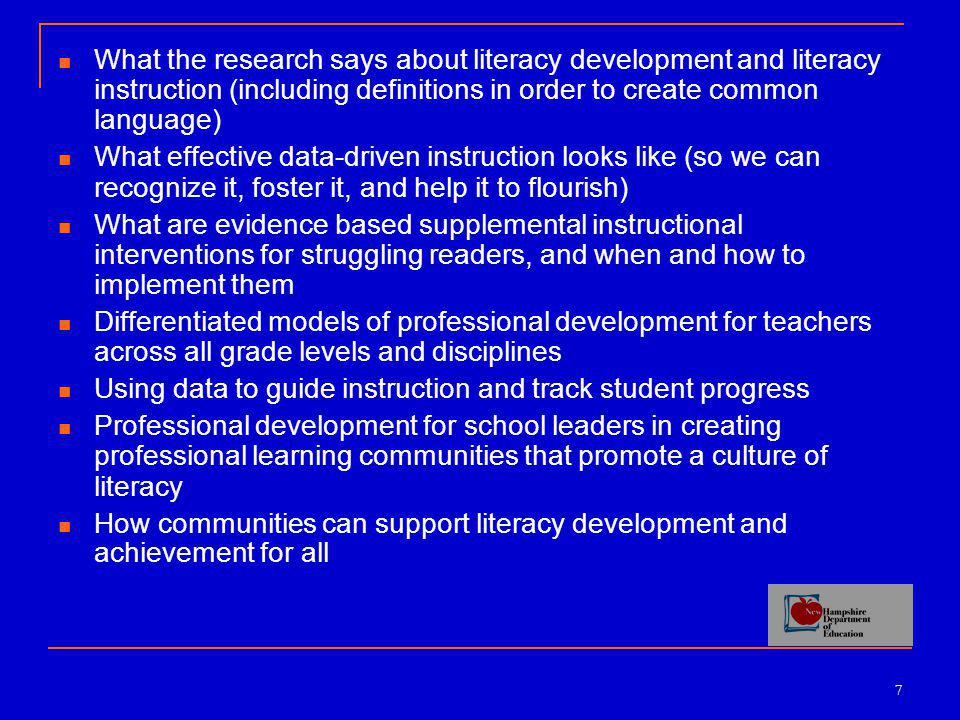 7 What the research says about literacy development and literacy instruction (including definitions in order to create common language) What effective data-driven instruction looks like (so we can recognize it, foster it, and help it to flourish) What are evidence based supplemental instructional interventions for struggling readers, and when and how to implement them Differentiated models of professional development for teachers across all grade levels and disciplines Using data to guide instruction and track student progress Professional development for school leaders in creating professional learning communities that promote a culture of literacy How communities can support literacy development and achievement for all