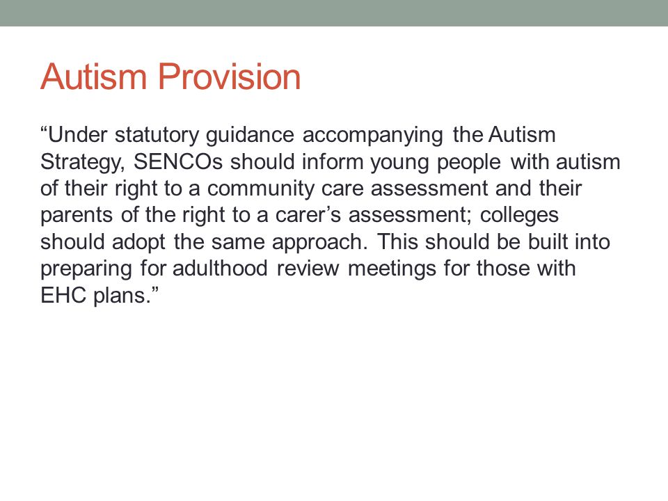 Autism Provision Under statutory guidance accompanying the Autism Strategy, SENCOs should inform young people with autism of their right to a community care assessment and their parents of the right to a carer’s assessment; colleges should adopt the same approach.