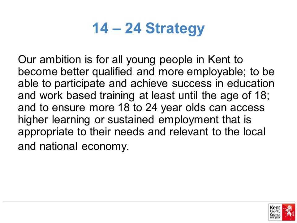 14 – 24 Strategy Our ambition is for all young people in Kent to become better qualified and more employable; to be able to participate and achieve success in education and work based training at least until the age of 18; and to ensure more 18 to 24 year olds can access higher learning or sustained employment that is appropriate to their needs and relevant to the local and national economy.