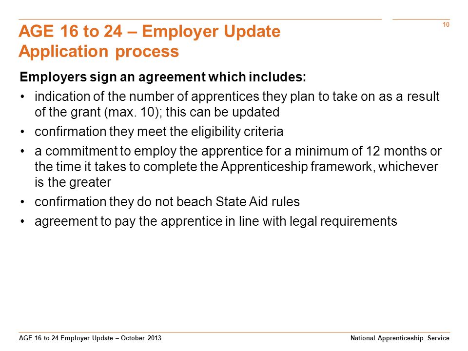 10 AGE 16 to 24 Employer Update – October 2013 AGE 16 to 24 – Employer Update Application process National Apprenticeship Service Employers sign an agreement which includes: indication of the number of apprentices they plan to take on as a result of the grant (max.