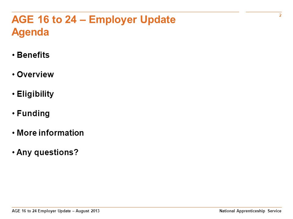 2 AGE 16 to 24 Employer Update – August 2013 AGE 16 to 24 – Employer Update Agenda National Apprenticeship Service Benefits Overview Eligibility Funding More information Any questions