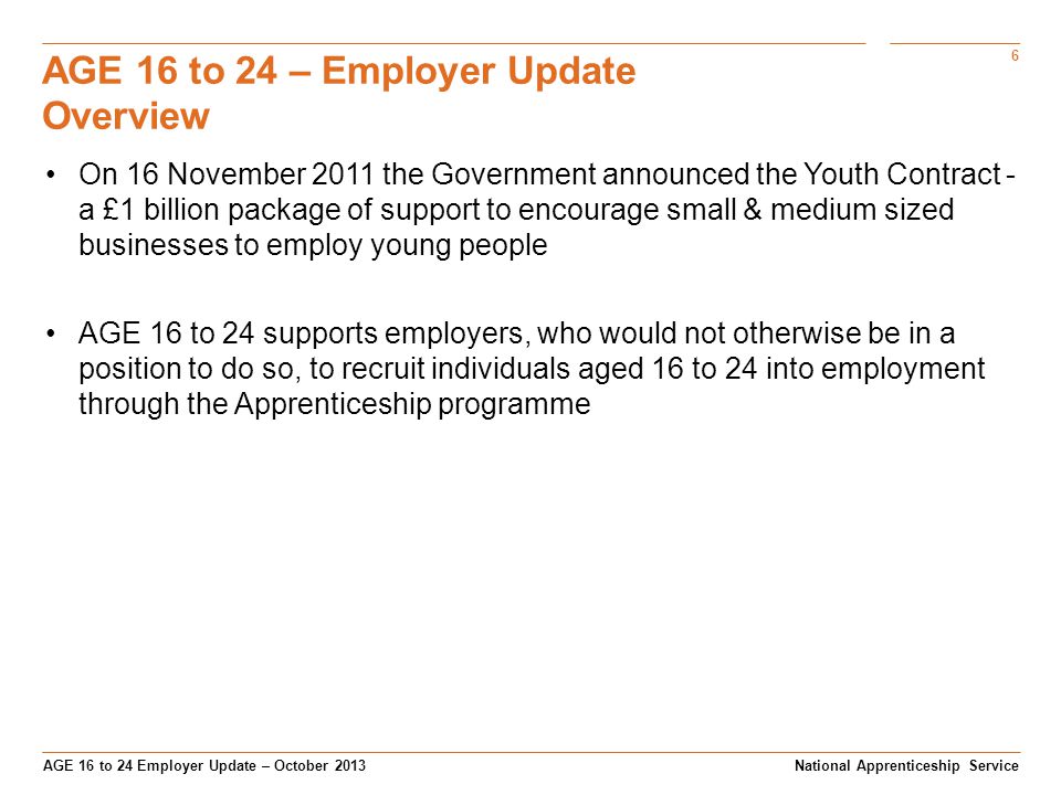 6 AGE 16 to 24 Employer Update – October 2013 AGE 16 to 24 – Employer Update Overview National Apprenticeship Service On 16 November 2011 the Government announced the Youth Contract - a £1 billion package of support to encourage small & medium sized businesses to employ young people AGE 16 to 24 supports employers, who would not otherwise be in a position to do so, to recruit individuals aged 16 to 24 into employment through the Apprenticeship programme