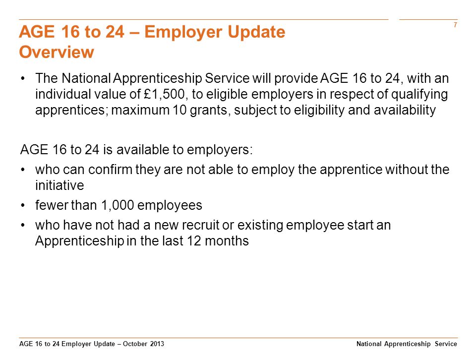 7 AGE 16 to 24 Employer Update – October 2013 AGE 16 to 24 – Employer Update Overview National Apprenticeship Service The National Apprenticeship Service will provide AGE 16 to 24, with an individual value of £1,500, to eligible employers in respect of qualifying apprentices; maximum 10 grants, subject to eligibility and availability AGE 16 to 24 is available to employers: who can confirm they are not able to employ the apprentice without the initiative fewer than 1,000 employees who have not had a new recruit or existing employee start an Apprenticeship in the last 12 months