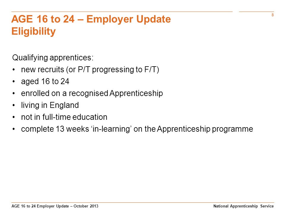 8 AGE 16 to 24 Employer Update – October 2013 AGE 16 to 24 – Employer Update Eligibility National Apprenticeship Service Qualifying apprentices: new recruits (or P/T progressing to F/T) aged 16 to 24 enrolled on a recognised Apprenticeship living in England not in full-time education complete 13 weeks ‘in-learning’ on the Apprenticeship programme