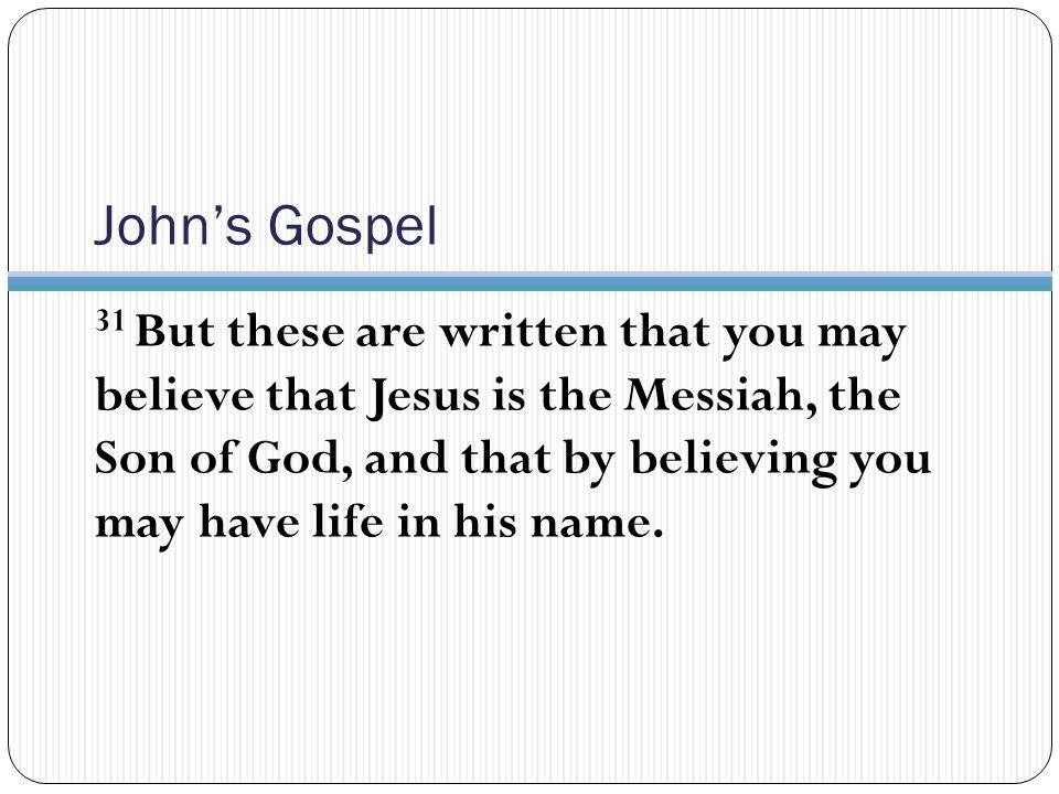 John’s Gospel 31 But these are written that you may believe that Jesus is the Messiah, the Son of God, and that by believing you may have life in his name.