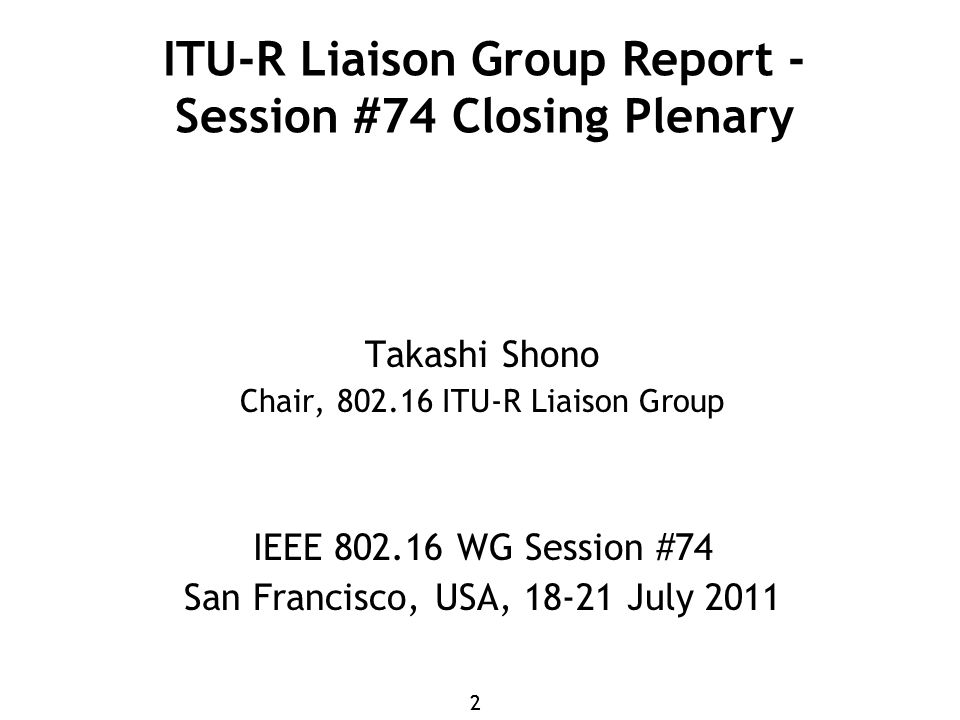22 ITU-R Liaison Group Report - Session #74 Closing Plenary Takashi Shono Chair, ITU-R Liaison Group IEEE WG Session #74 San Francisco, USA, July 2011