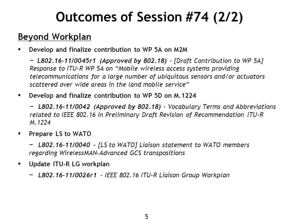 5 Outcomes of Session #74 (2/2) Beyond Workplan Develop and finalize contribution to WP 5A on M2M − L /0045r1 (Approved by ) - [Draft Contribution to WP 5A] Response to ITU-R WP 5A on Mobile wireless access systems providing telecommunications for a large number of ubiquitous sensors and/or actuators scattered over wide areas in the land mobile service Develop and finalize contribution to WP 5D on M.1224 − L /0042 (Approved by ) - Vocabulary Terms and Abbreviations related to IEEE in Preliminary Draft Revision of Recommendation ITU-R M.1224 Prepare LS to WATO − L /0040 – [LS to WATO] Liaison statement to WATO members regarding WirelessMAN-Advanced GCS transpositions Update ITU-R LG workplan − L /0026r1 - IEEE ITU-R Liaison Group Workplan