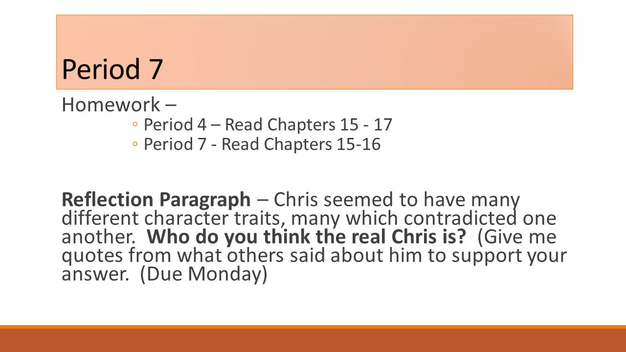Period 7 Homework – ◦Period 4 – Read Chapters ◦Period 7 - Read Chapters Reflection Paragraph – Chris seemed to have many different character traits, many which contradicted one another.
