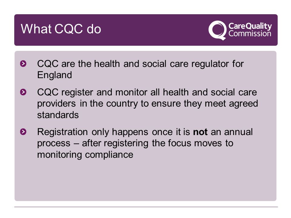 What CQC do CQC are the health and social care regulator for England CQC register and monitor all health and social care providers in the country to ensure they meet agreed standards Registration only happens once it is not an annual process – after registering the focus moves to monitoring compliance