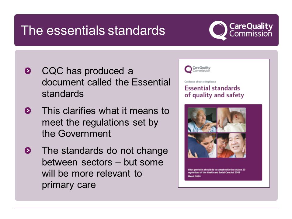 The essentials standards CQC has produced a document called the Essential standards This clarifies what it means to meet the regulations set by the Government The standards do not change between sectors – but some will be more relevant to primary care