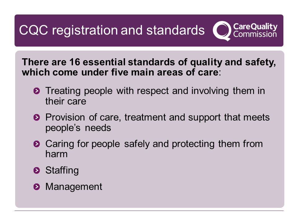 CQC registration and standards There are 16 essential standards of quality and safety, which come under five main areas of care: Treating people with respect and involving them in their care Provision of care, treatment and support that meets people’s needs Caring for people safely and protecting them from harm Staffing Management