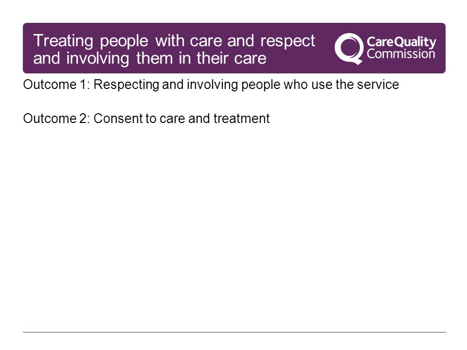 Treating people with care and respect and involving them in their care Outcome 1: Respecting and involving people who use the service Outcome 2: Consent to care and treatment