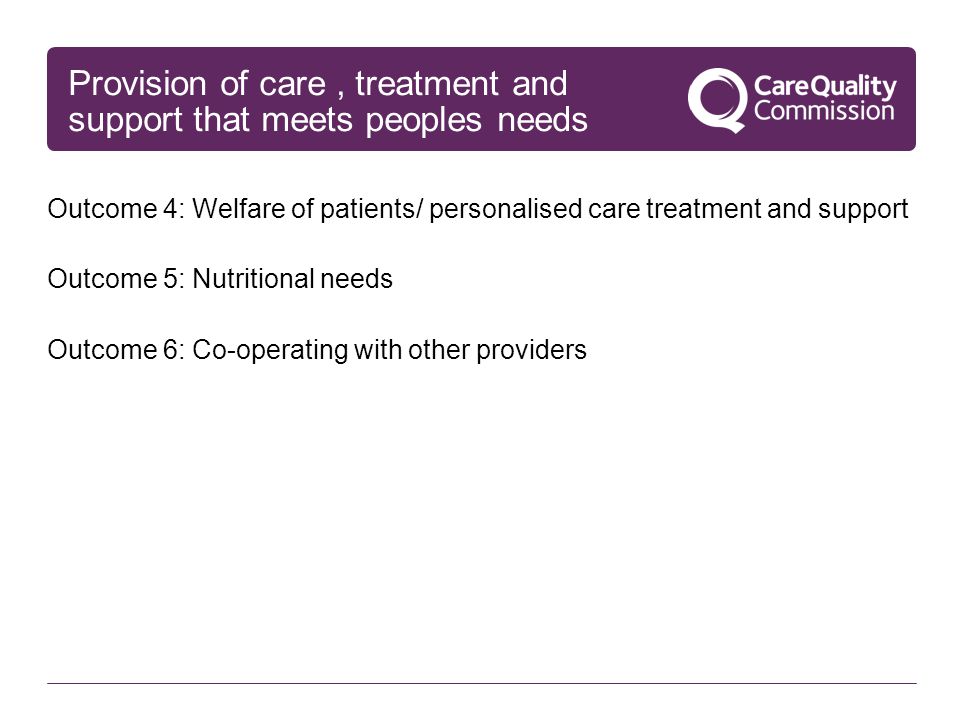 Provision of care, treatment and support that meets peoples needs Outcome 4: Welfare of patients/ personalised care treatment and support Outcome 5: Nutritional needs Outcome 6: Co-operating with other providers