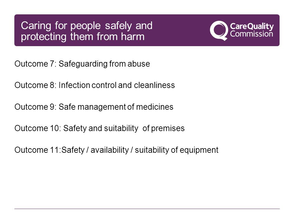 Caring for people safely and protecting them from harm Outcome 7: Safeguarding from abuse Outcome 8: Infection control and cleanliness Outcome 9: Safe management of medicines Outcome 10: Safety and suitability of premises Outcome 11:Safety / availability / suitability of equipment