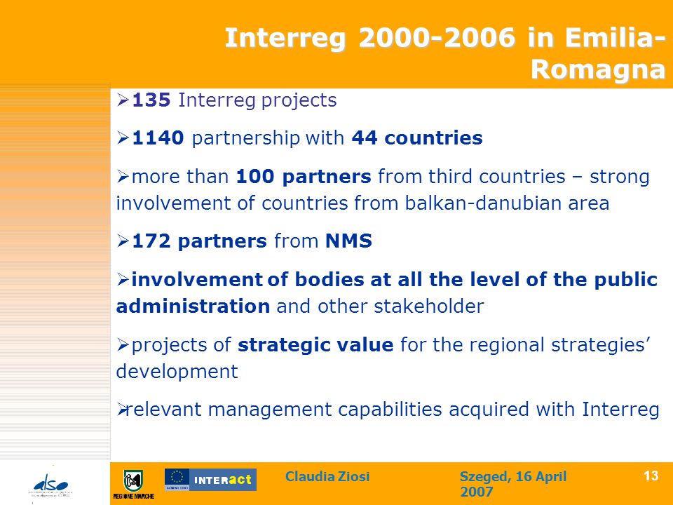 Claudia ZiosiSzeged, 16 April  135 Interreg projects  1140 partnership with 44 countries  more than 100 partners from third countries – strong involvement of countries from balkan-danubian area  172 partners from NMS  involvement of bodies at all the level of the public administration and other stakeholder  projects of strategic value for the regional strategies’ development  relevant management capabilities acquired with Interreg Interreg in Emilia- Romagna