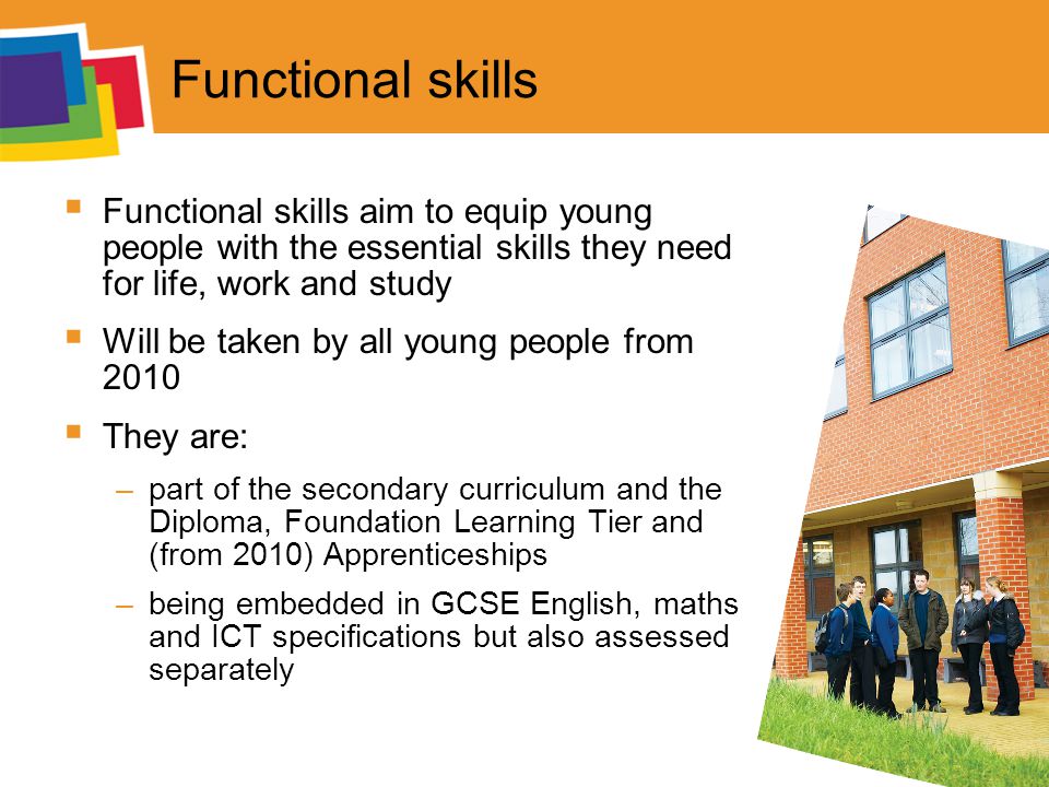 Functional skills  Functional skills aim to equip young people with the essential skills they need for life, work and study  Will be taken by all young people from 2010  They are: –part of the secondary curriculum and the Diploma, Foundation Learning Tier and (from 2010) Apprenticeships –being embedded in GCSE English, maths and ICT specifications but also assessed separately