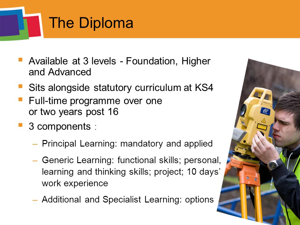 The Diploma  Available at 3 levels - Foundation, Higher and Advanced  Sits alongside statutory curriculum at KS4  Full-time programme over one or two years post 16  3 components : –Principal Learning: mandatory and applied –Generic Learning: functional skills; personal, learning and thinking skills; project; 10 days’ work experience –Additional and Specialist Learning: options