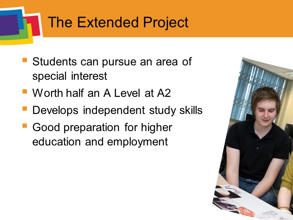 The Extended Project  Students can pursue an area of special interest  Worth half an A Level at A2  Develops independent study skills  Good preparation for higher education and employment