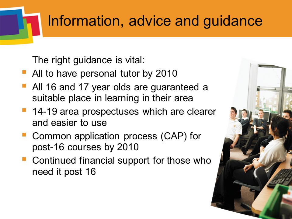 Information, advice and guidance The right guidance is vital:  All to have personal tutor by 2010  All 16 and 17 year olds are guaranteed a suitable place in learning in their area  area prospectuses which are clearer and easier to use  Common application process (CAP) for post-16 courses by 2010  Continued financial support for those who need it post 16