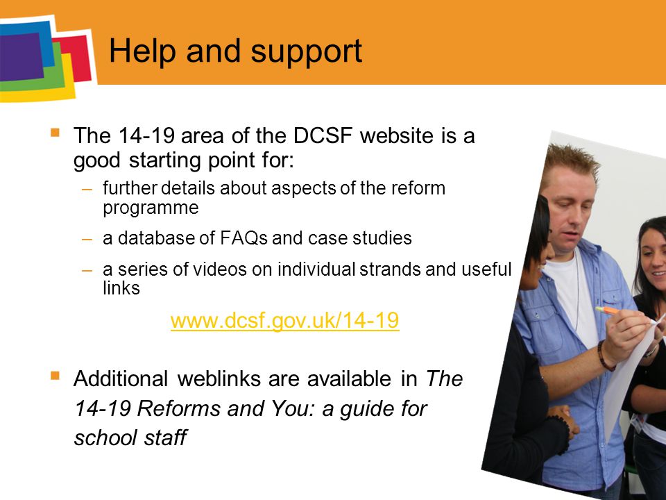 Help and support  The area of the DCSF website is a good starting point for: –further details about aspects of the reform programme –a database of FAQs and case studies –a series of videos on individual strands and useful links    Additional weblinks are available in The Reforms and You: a guide for school staff
