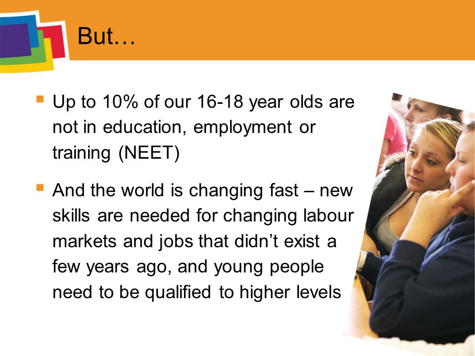 But…  Up to 10% of our year olds are not in education, employment or training (NEET)  And the world is changing fast – new skills are needed for changing labour markets and jobs that didn’t exist a few years ago, and young people need to be qualified to higher levels