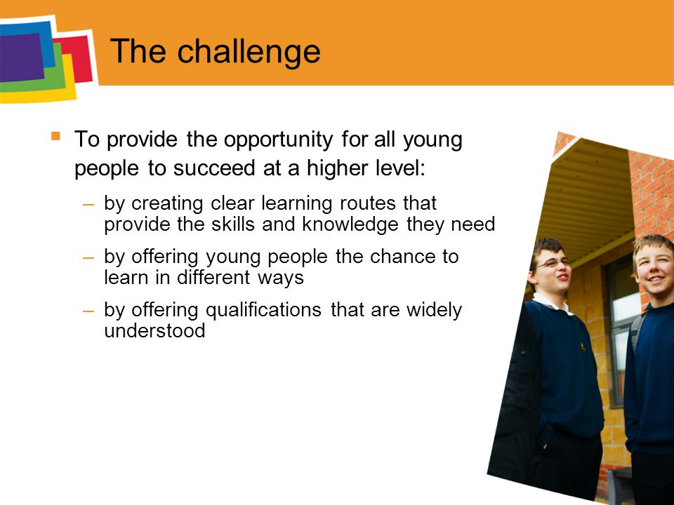 The challenge  To provide the opportunity for all young people to succeed at a higher level: –by creating clear learning routes that provide the skills and knowledge they need –by offering young people the chance to learn in different ways –by offering qualifications that are widely understood