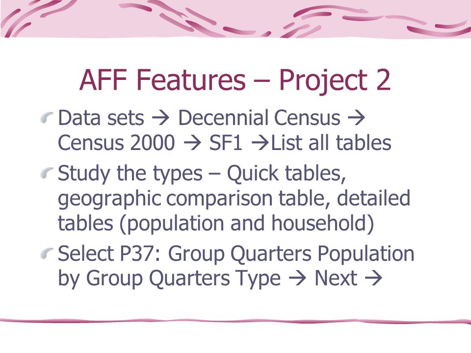 AFF Features – Project 2 Data sets  Decennial Census  Census 2000  SF1  List all tables Study the types – Quick tables, geographic comparison table, detailed tables (population and household) Select P37: Group Quarters Population by Group Quarters Type  Next 