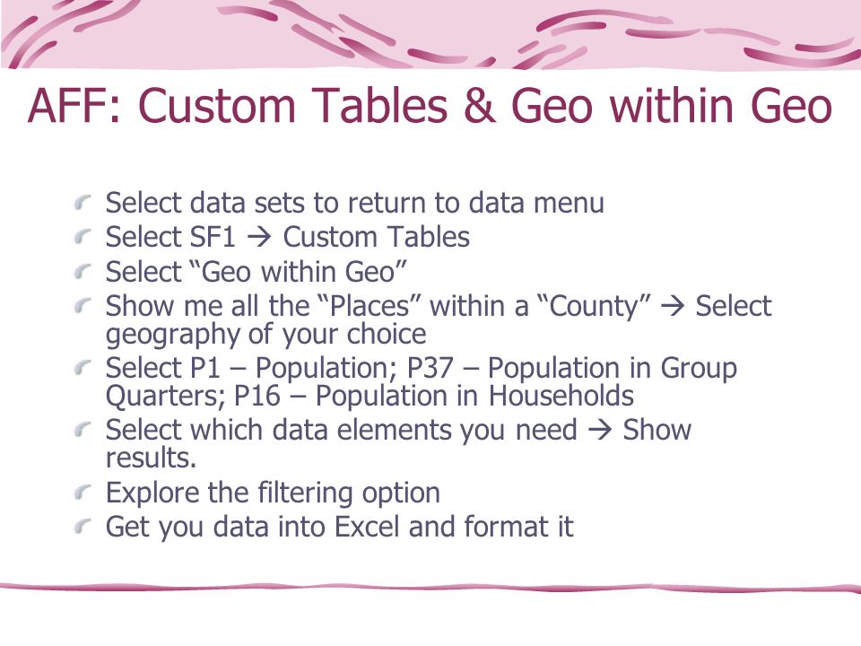 AFF: Custom Tables & Geo within Geo Select data sets to return to data menu Select SF1  Custom Tables Select Geo within Geo Show me all the Places within a County  Select geography of your choice Select P1 – Population; P37 – Population in Group Quarters; P16 – Population in Households Select which data elements you need  Show results.