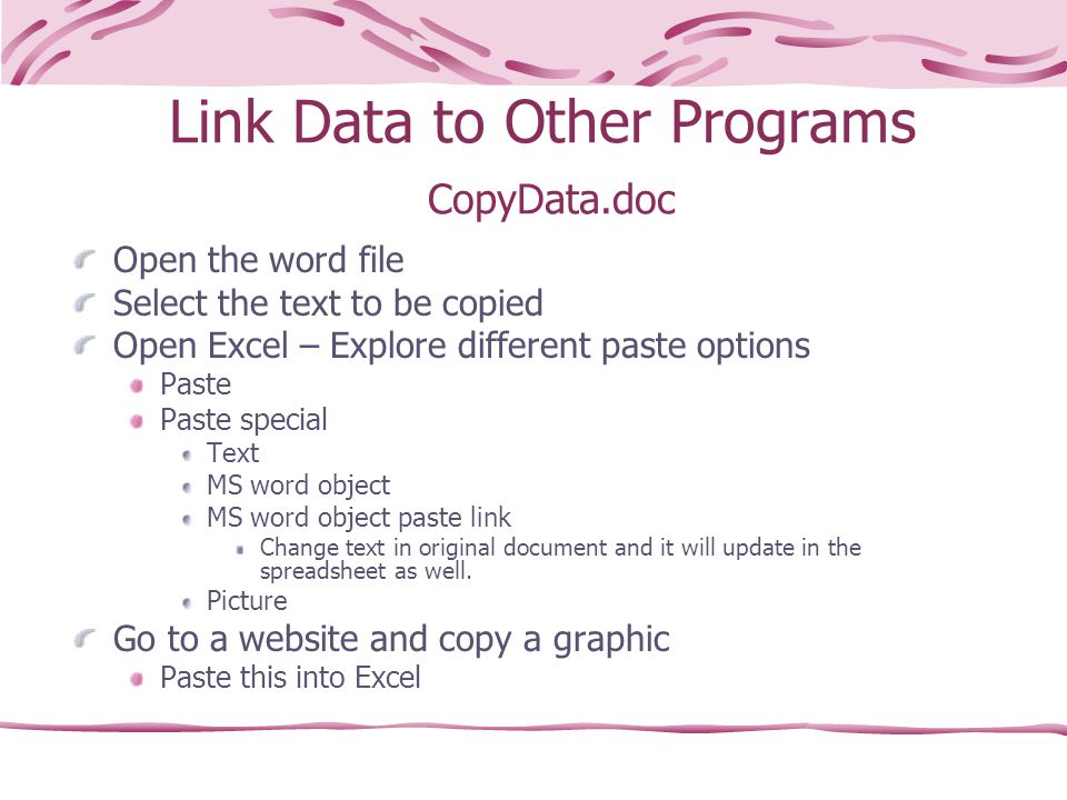 Link Data to Other Programs CopyData.doc Open the word file Select the text to be copied Open Excel – Explore different paste options Paste Paste special Text MS word object MS word object paste link Change text in original document and it will update in the spreadsheet as well.