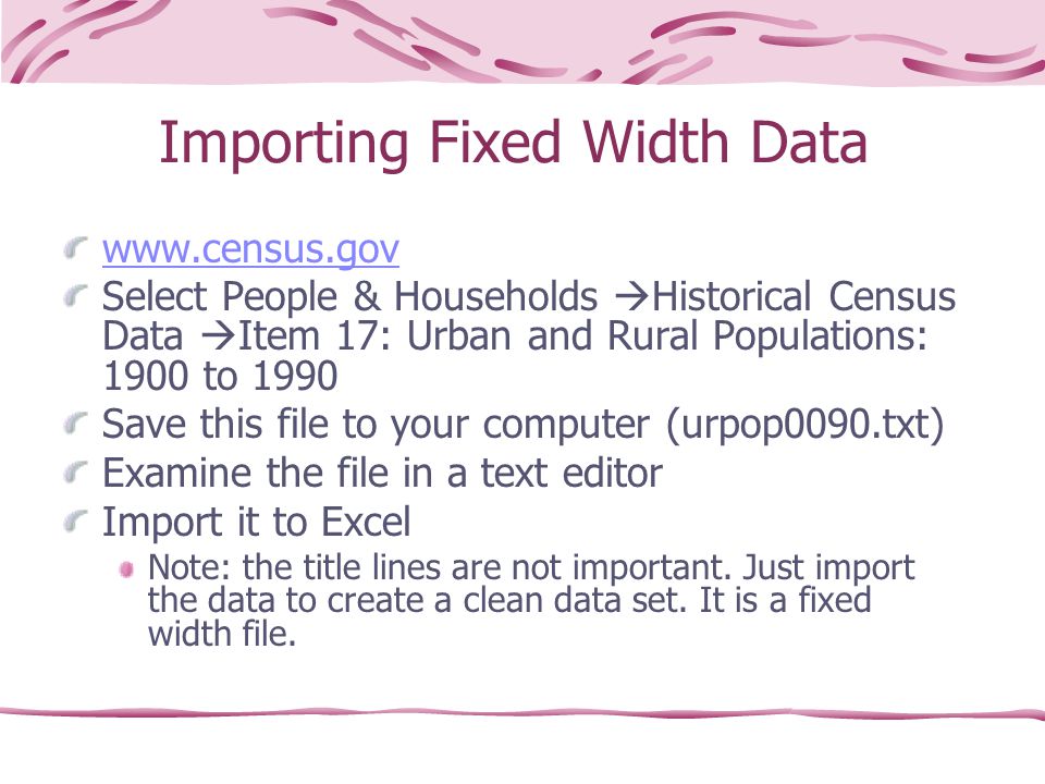Importing Fixed Width Data   Select People & Households  Historical Census Data  Item 17: Urban and Rural Populations: 1900 to 1990 Save this file to your computer (urpop0090.txt) Examine the file in a text editor Import it to Excel Note: the title lines are not important.