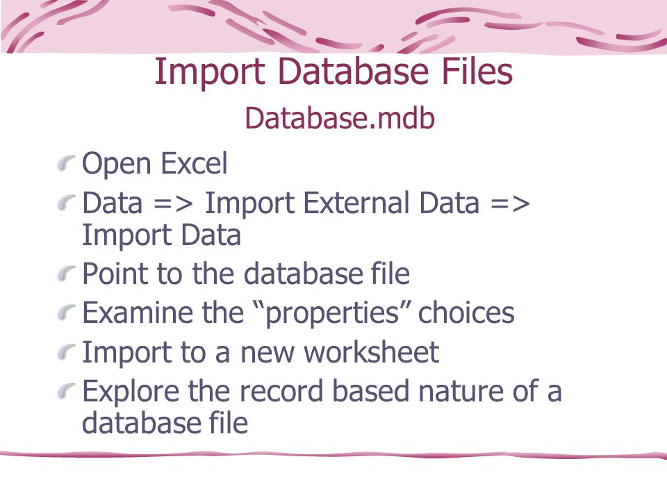Import Database Files Database.mdb Open Excel Data => Import External Data => Import Data Point to the database file Examine the properties choices Import to a new worksheet Explore the record based nature of a database file