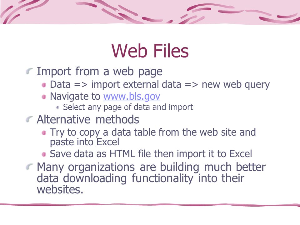 Web Files Import from a web page Data => import external data => new web query Navigate to   Select any page of data and import Alternative methods Try to copy a data table from the web site and paste into Excel Save data as HTML file then import it to Excel Many organizations are building much better data downloading functionality into their websites.