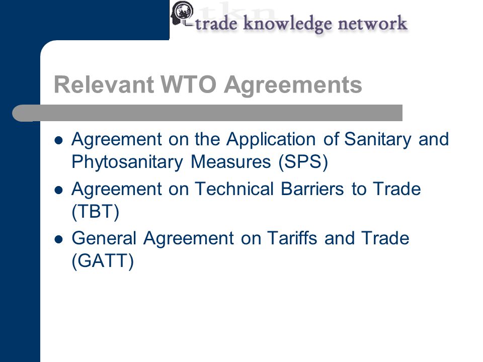 Relevant WTO Agreements Agreement on the Application of Sanitary and Phytosanitary Measures (SPS) Agreement on Technical Barriers to Trade (TBT) General Agreement on Tariffs and Trade (GATT)