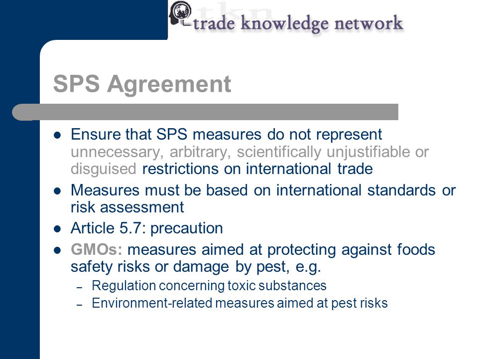 SPS Agreement Ensure that SPS measures do not represent unnecessary, arbitrary, scientifically unjustifiable or disguised restrictions on international trade Measures must be based on international standards or risk assessment Article 5.7: precaution GMOs: measures aimed at protecting against foods safety risks or damage by pest, e.g.