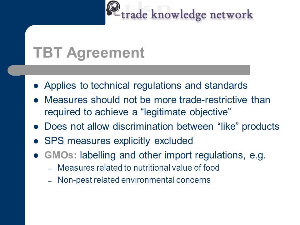 TBT Agreement Applies to technical regulations and standards Measures should not be more trade-restrictive than required to achieve a legitimate objective Does not allow discrimination between like products SPS measures explicitly excluded GMOs: labelling and other import regulations, e.g.
