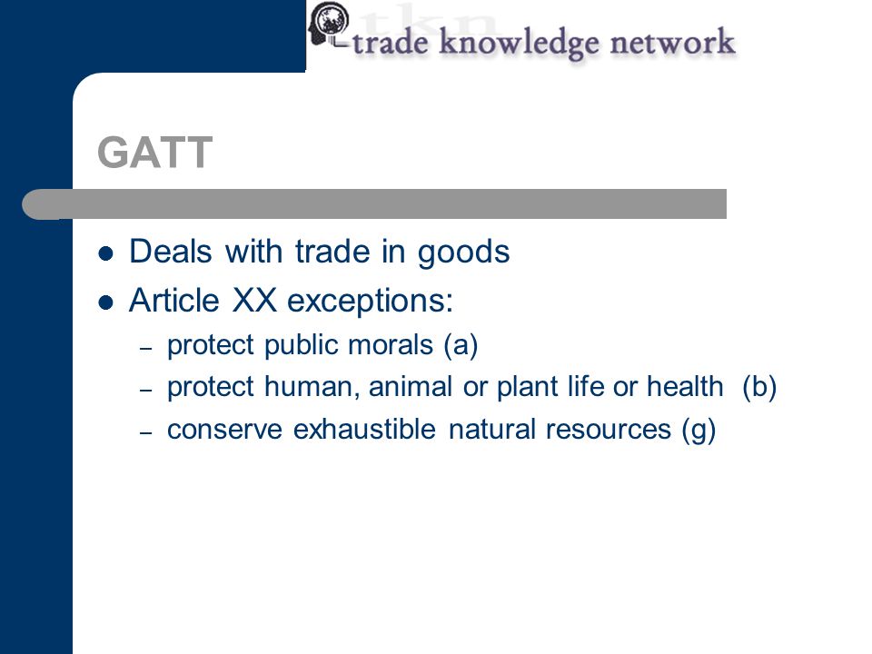 GATT Deals with trade in goods Article XX exceptions: – protect public morals (a) – protect human, animal or plant life or health (b) – conserve exhaustible natural resources (g)