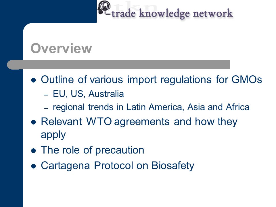 Overview Outline of various import regulations for GMOs – EU, US, Australia – regional trends in Latin America, Asia and Africa Relevant WTO agreements and how they apply The role of precaution Cartagena Protocol on Biosafety