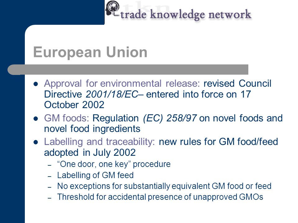 European Union Approval for environmental release: revised Council Directive 2001/18/EC– entered into force on 17 October 2002 GM foods: Regulation (EC) 258/97 on novel foods and novel food ingredients Labelling and traceability: new rules for GM food/feed adopted in July 2002 – One door, one key procedure – Labelling of GM feed – No exceptions for substantially equivalent GM food or feed – Threshold for accidental presence of unapproved GMOs