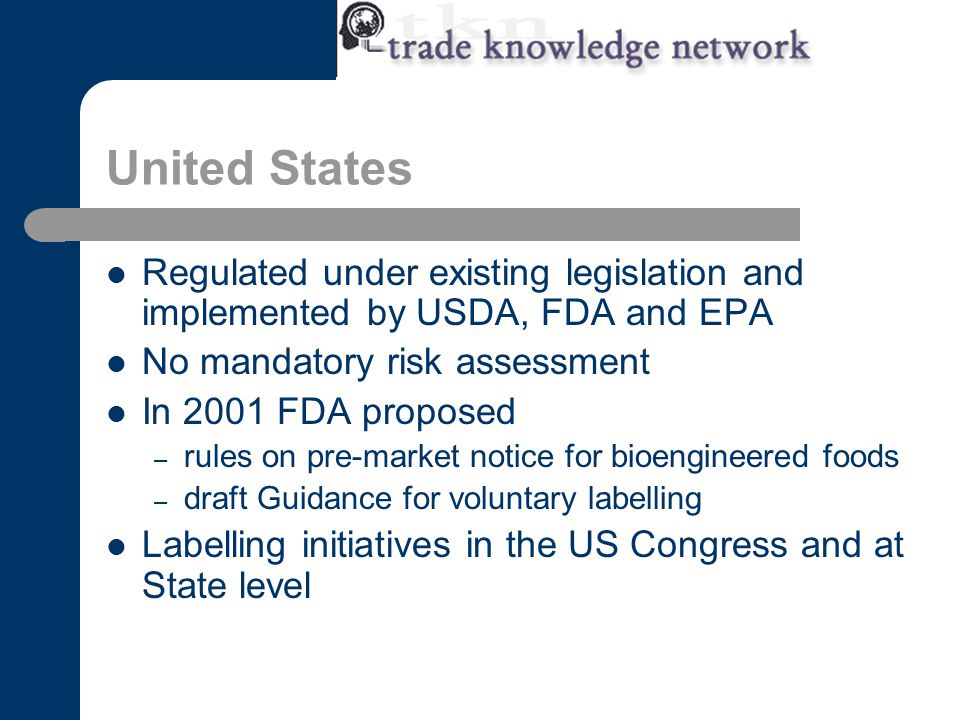 United States Regulated under existing legislation and implemented by USDA, FDA and EPA No mandatory risk assessment In 2001 FDA proposed – rules on pre-market notice for bioengineered foods – draft Guidance for voluntary labelling Labelling initiatives in the US Congress and at State level