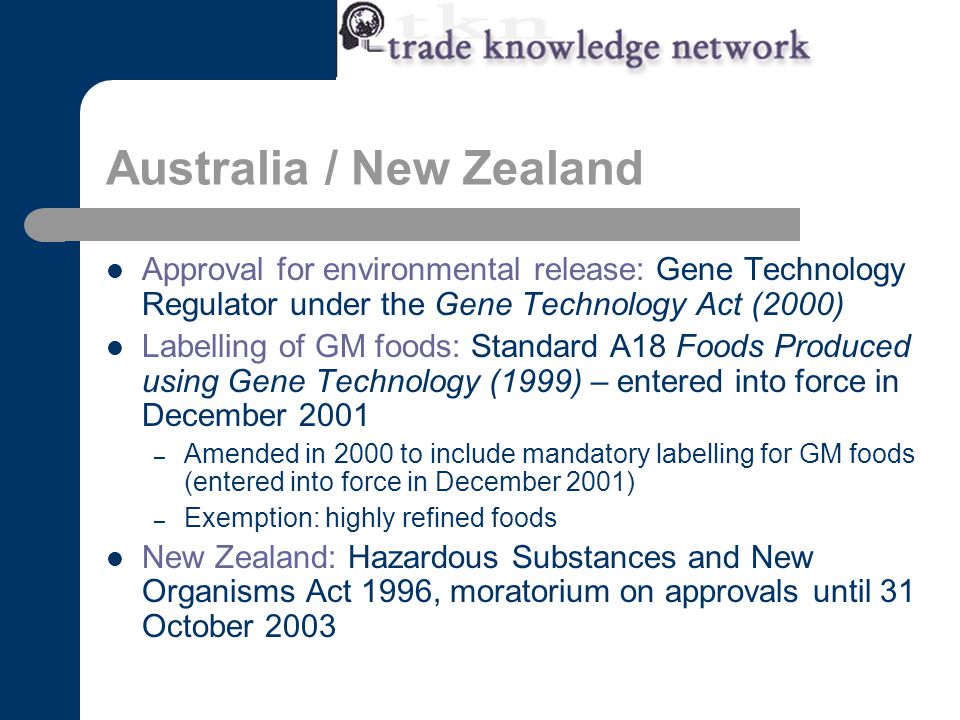 Australia / New Zealand Approval for environmental release: Gene Technology Regulator under the Gene Technology Act (2000) Labelling of GM foods: Standard A18 Foods Produced using Gene Technology (1999) – entered into force in December 2001 – Amended in 2000 to include mandatory labelling for GM foods (entered into force in December 2001) – Exemption: highly refined foods New Zealand: Hazardous Substances and New Organisms Act 1996, moratorium on approvals until 31 October 2003