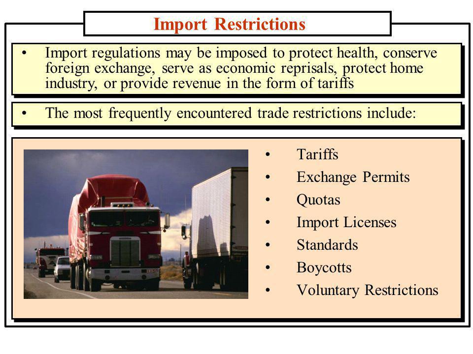 Import Restrictions Tariffs Exchange Permits Quotas Import Licenses Standards Boycotts Voluntary Restrictions Import regulations may be imposed to protect health, conserve foreign exchange, serve as economic reprisals, protect home industry, or provide revenue in the form of tariffs The most frequently encountered trade restrictions include:
