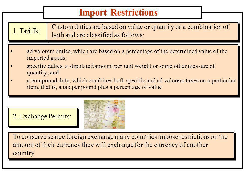 Import Restrictions ad valorem duties, which are based on a percentage of the determined value of the imported goods; specific duties, a stipulated amount per unit weight or some other measure of quantity; and a compound duty, which combines both specific and ad valorem taxes on a particular item, that is, a tax per pound plus a percentage of value 1.